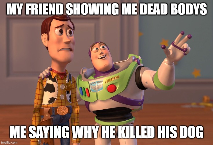 X, X Everywhere Meme | MY FRIEND SHOWING ME DEAD BODYS; ME SAYING WHY HE KILLED HIS DOG | image tagged in memes,x x everywhere | made w/ Imgflip meme maker