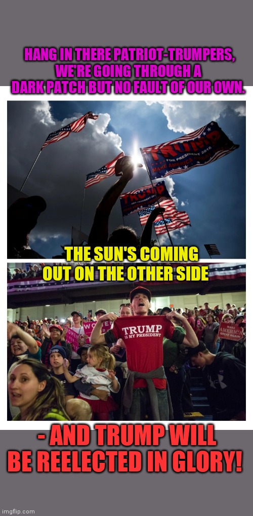 THE SUN IS GONNA SHINE AGAIN | HANG IN THERE PATRIOT-TRUMPERS, WE'RE GOING THROUGH A DARK PATCH BUT NO FAULT OF OUR OWN. THE SUN'S COMING OUT ON THE OTHER SIDE; - AND TRUMP WILL BE REELECTED IN GLORY! | image tagged in trump  pence,election day,be best,trump supporters,results,excellent | made w/ Imgflip meme maker