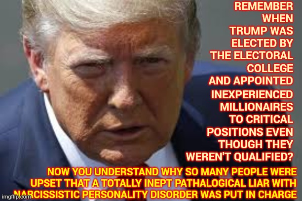 Inept.  Unqualified.  Unfit.  Ignorant.  Arrogant. | REMEMBER WHEN TRUMP WAS ELECTED BY THE ELECTORAL COLLEGE AND APPOINTED; INEXPERIENCED MILLIONAIRES TO CRITICAL POSITIONS EVEN THOUGH THEY WEREN'T QUALIFIED? NOW YOU UNDERSTAND WHY SO MANY PEOPLE WERE UPSET THAT A TOTALLY INEPT PATHALOGICAL LIAR WITH NARCISSISTIC PERSONALITY DISORDER WAS PUT IN CHARGE | image tagged in memes,trump unfit unqualified dangerous,liar in chief,trump lies,lock him up,malignant narcissist | made w/ Imgflip meme maker
