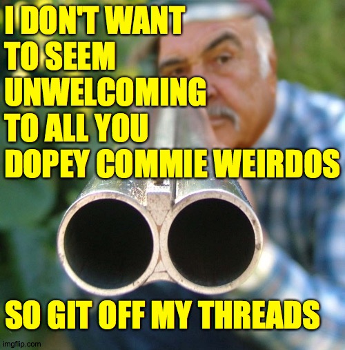 Go peddle your pointless idgitry elsewheres, won't you? | I DON'T WANT
TO SEEM
UNWELCOMING
TO ALL YOU
DOPEY COMMIE WEIRDOS; SO GIT OFF MY THREADS | image tagged in memes,scram,when your idgitry offends | made w/ Imgflip meme maker