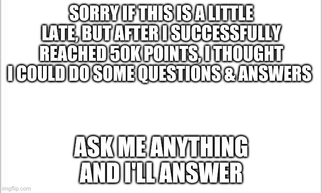 Q&A From LaceyRobbins1 #1 | SORRY IF THIS IS A LITTLE LATE, BUT AFTER I SUCCESSFULLY REACHED 50K POINTS, I THOUGHT I COULD DO SOME QUESTIONS & ANSWERS; ASK ME ANYTHING AND I'LL ANSWER | image tagged in white background | made w/ Imgflip meme maker