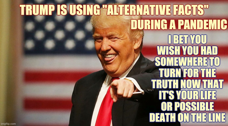 Ever Notice Everyone Around Trump Tells Him He's A Good Boy Even Though The World Knows He's The Mental Runt Of His Litter | TRUMP IS USING "ALTERNATIVE FACTS"; DURING A PANDEMIC; I BET YOU WISH YOU HAD SOMEWHERE TO TURN FOR THE TRUTH NOW THAT IT'S YOUR LIFE OR POSSIBLE DEATH ON THE LINE | image tagged in trump sucker,trump unfit unqualified dangerous,liar in chief,alternative facts,facts,trump lies | made w/ Imgflip meme maker