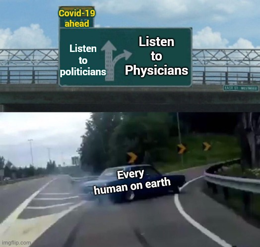 The Lying Loud Mouth On Your Screen Won't Help You ... Well, He Might If You Make A Big Enough Donation And Stroke His Ego | Covid-19
ahead; Listen to Physicians; Listen to politicians; Every human on earth | image tagged in memes,left exit 12 off ramp,trump unfit unqualified dangerous,covid-19,coronavirus,trump lies | made w/ Imgflip meme maker