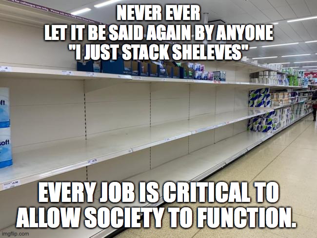 NEVER EVER
LET IT BE SAID AGAIN BY ANYONE
"I JUST STACK SHELEVES"; EVERY JOB IS CRITICAL TO ALLOW SOCIETY TO FUNCTION. | image tagged in covid19,work | made w/ Imgflip meme maker