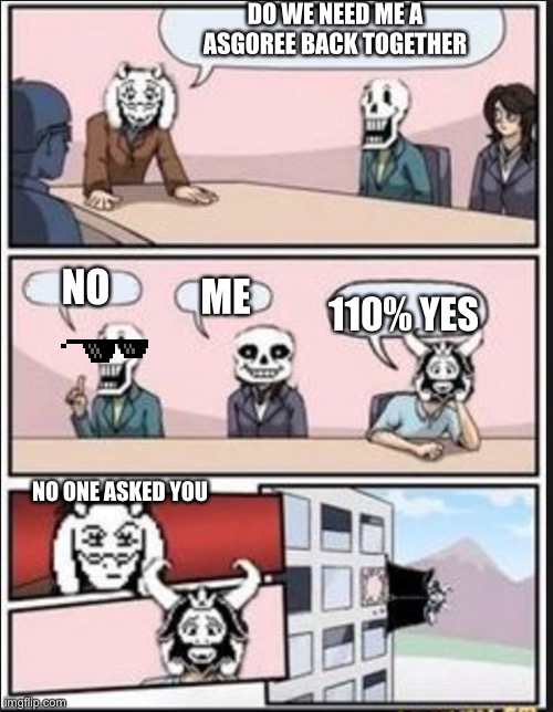Boardroom Meeting Suggestion (Undertale Version) | DO WE NEED ME A ASGOREE BACK TOGETHER; NO; ME; 110% YES; NO ONE ASKED YOU | image tagged in boardroom meeting suggestion undertale version | made w/ Imgflip meme maker