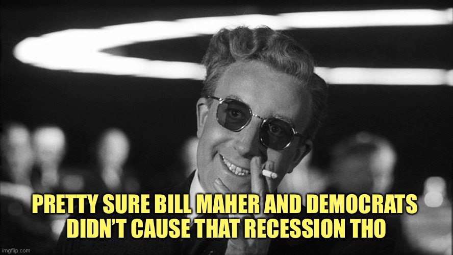 Doctor Strangelove says... | PRETTY SURE BILL MAHER AND DEMOCRATS 
DIDN’T CAUSE THAT RECESSION THO | image tagged in doctor strangelove says | made w/ Imgflip meme maker
