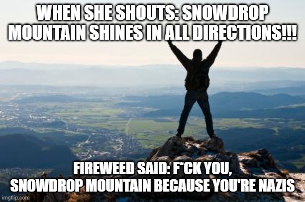 Fireweed, you're distracted. | WHEN SHE SHOUTS: SNOWDROP MOUNTAIN SHINES IN ALL DIRECTIONS!!! FIREWEED SAID: F*CK YOU, SNOWDROP MOUNTAIN BECAUSE YOU'RE NAZIS | image tagged in shout it from the mountain tops | made w/ Imgflip meme maker