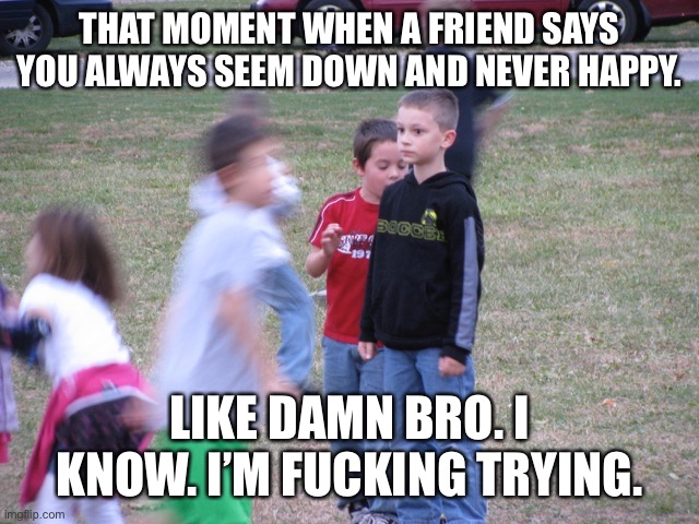 That Moment When You Realize | THAT MOMENT WHEN A FRIEND SAYS YOU ALWAYS SEEM DOWN AND NEVER HAPPY. LIKE DAMN BRO. I KNOW. I’M FUCKING TRYING. | image tagged in that moment when,happy,depression,anxiety,mental illness,memes | made w/ Imgflip meme maker