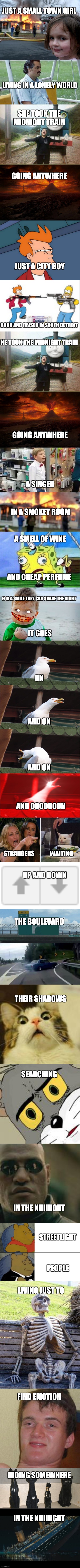 JUST A SMALL TOWN GIRL; LIVING IN A LONELY WORLD; SHE TOOK THE MIDNIGHT TRAIN; GOING ANYWHERE; JUST A CITY BOY; BORN AND RAISED IN SOUTH DETROIT; HE TOOK THE MIDNIGHT TRAIN; GOING ANYWHERE; A SINGER; IN A SMOKEY ROOM; A SMELL OF WINE; AND CHEAP PERFUME; FOR A SMILE THEY CAN SHARE THE NIGHT; IT GOES; ON; AND ON; AND ON; AND OOOOOOON; STRANGERS             WAITING; UP AND DOWN; THE BOULEVARD; THEIR SHADOWS; SEARCHING; IN THE NIIIIIIGHT; STREETLIGHT; PEOPLE; LIVING JUST TO; FIND EMOTION; HIDING SOMEWHERE; IN THE NIIIIIIGHT | image tagged in memes,disaster girl | made w/ Imgflip meme maker