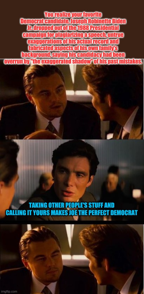 Oh that's just Joseph Robinette Biden Jr. | You realize your favorite Democrat candidate, Joseph Robinette Biden Jr. dropped out of the 1988 Presidential campaign for plagiarizing a speech, untrue exaggerations of his actual record and fabricated aspects of his own family's background, saying his candidacy had been overrun by "the exaggerated shadow" of his past mistakes. TAKING OTHER PEOPLE'S STUFF AND CALLING IT YOURS MAKES JOE THE PERFECT DEMOCRAT | image tagged in memes,inception | made w/ Imgflip meme maker