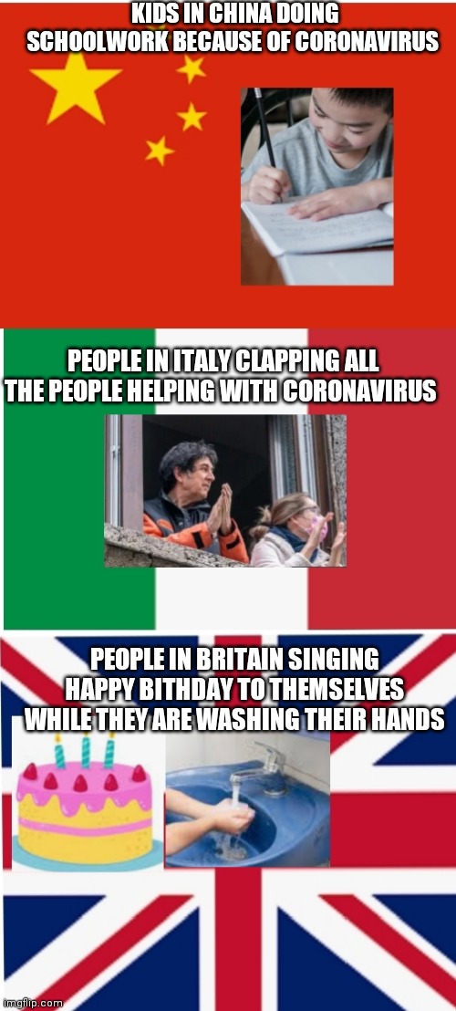 Coronavirus in different countries | KIDS IN CHINA DOING SCHOOLWORK BECAUSE OF CORONAVIRUS; PEOPLE IN ITALY CLAPPING ALL THE PEOPLE HELPING WITH CORONAVIRUS; PEOPLE IN BRITAIN SINGING HAPPY BITHDAY TO THEMSELVES WHILE THEY ARE WASHING THEIR HANDS | image tagged in coronavirus in different countries | made w/ Imgflip meme maker