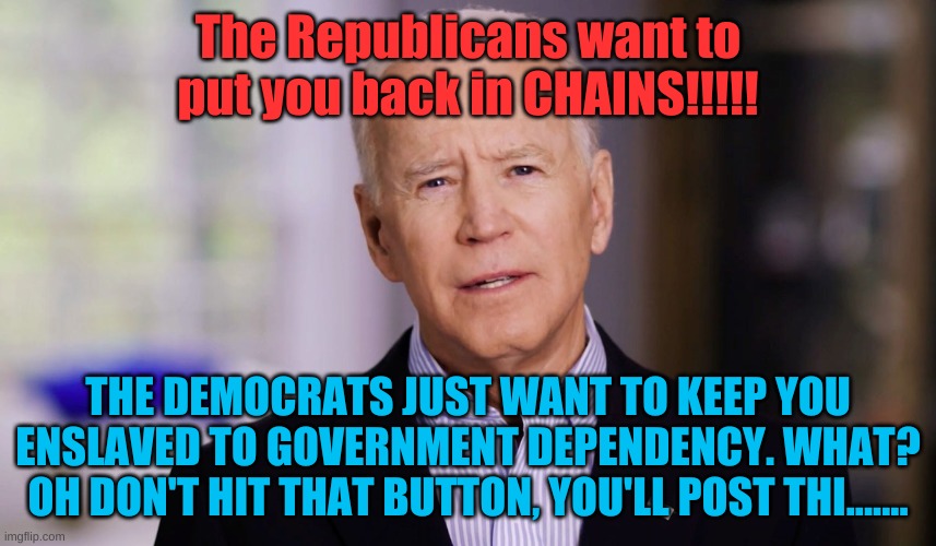 Joe Biden 2020 | The Republicans want to put you back in CHAINS!!!!! THE DEMOCRATS JUST WANT TO KEEP YOU ENSLAVED TO GOVERNMENT DEPENDENCY. WHAT? OH DON'T HIT THAT BUTTON, YOU'LL POST THI....... | image tagged in joe biden 2020 | made w/ Imgflip meme maker