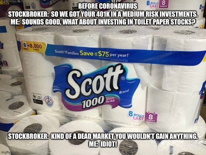 Toilet Paper Stock | BEFORE CORONAVIRUS 

STOCKBROKER:  SO WE GOT YOUR 401K IN A MEDIUM RISK INVESTMENTS.

ME:  SOUNDS GOOD, WHAT ABOUT INVESTING IN TOILET PAPER STOCKS? STOCKBROKER:  KIND OF A DEAD MARKET YOU WOULDN’T GAIN ANYTHING.
ME:  IDIOT! | image tagged in toilet paper stock | made w/ Imgflip meme maker