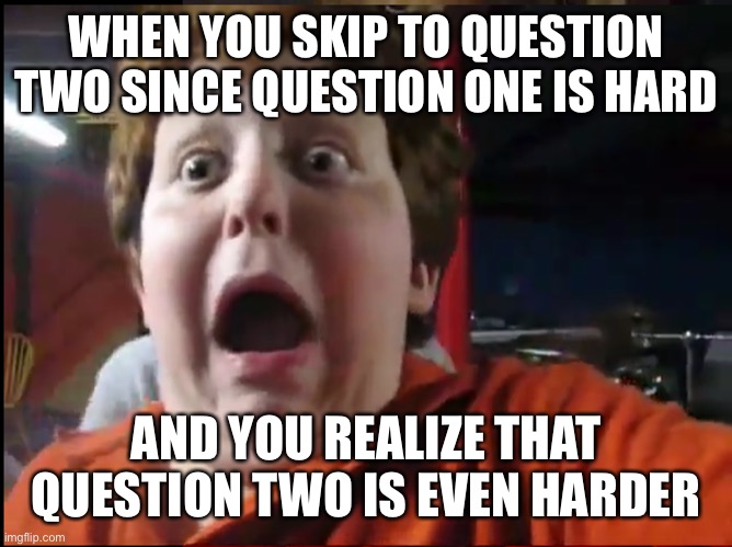 Creepy Screaming Kid | WHEN YOU SKIP TO QUESTION TWO SINCE QUESTION ONE IS HARD; AND YOU REALIZE THAT QUESTION TWO IS EVEN HARDER | image tagged in creepy screaming kid | made w/ Imgflip meme maker