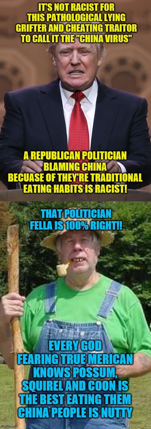 IT'S NOT RACIST FOR THIS PATHOLOGICAL LYING GRIFTER AND CHEATING TRAITOR TO CALL IT THE "CHINA VIRUS"; A REPUBLICAN POLITICIAN BLAMING CHINA BECUASE OF THEY'RE TRADITIONAL EATING HABITS IS RACIST! THAT POLITICIAN FELLA IS 100% RIGHT!! EVERY GOD FEARING TRUE MERICAN KNOWS POSSUM, SQUIREL AND COON IS THE BEST EATING THEM CHINA PEOPLE IS NUTTY | image tagged in hillbilly pappy,donald trump | made w/ Imgflip meme maker