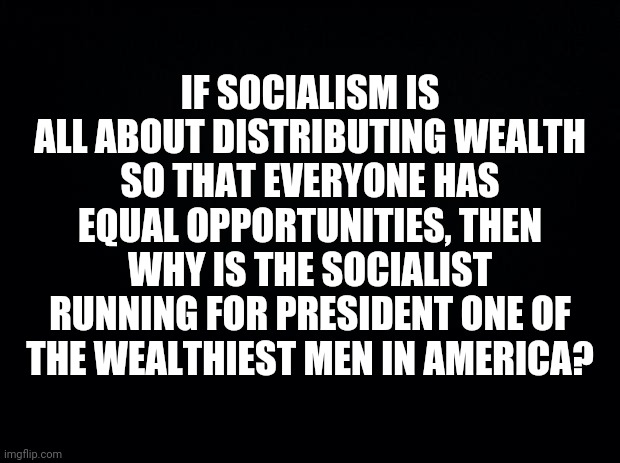 Black background | IF SOCIALISM IS ALL ABOUT DISTRIBUTING WEALTH SO THAT EVERYONE HAS EQUAL OPPORTUNITIES, THEN WHY IS THE SOCIALIST RUNNING FOR PRESIDENT ONE OF THE WEALTHIEST MEN IN AMERICA? | image tagged in black background | made w/ Imgflip meme maker