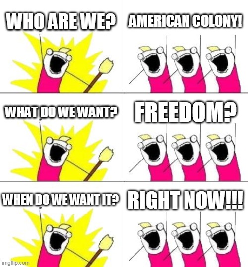 What Do We Want 3 Meme | WHO ARE WE? AMERICAN COLONY! WHAT DO WE WANT? FREEDOM? WHEN DO WE WANT IT? RIGHT NOW!!! | image tagged in memes,what do we want 3 | made w/ Imgflip meme maker