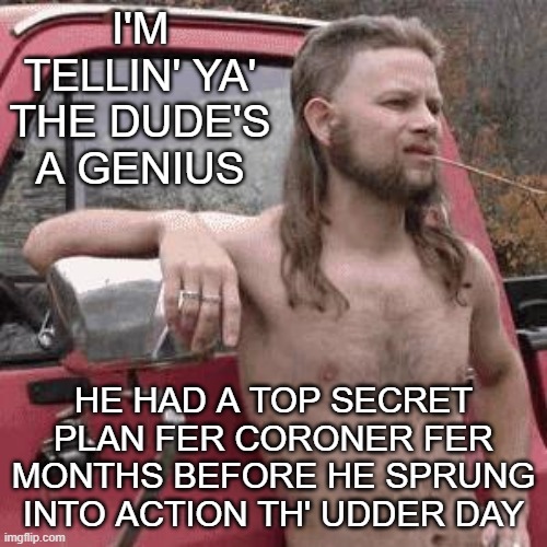 almost redneck | I'M TELLIN' YA' THE DUDE'S A GENIUS; HE HAD A TOP SECRET PLAN FER CORONER FER MONTHS BEFORE HE SPRUNG INTO ACTION TH' UDDER DAY | image tagged in almost redneck | made w/ Imgflip meme maker