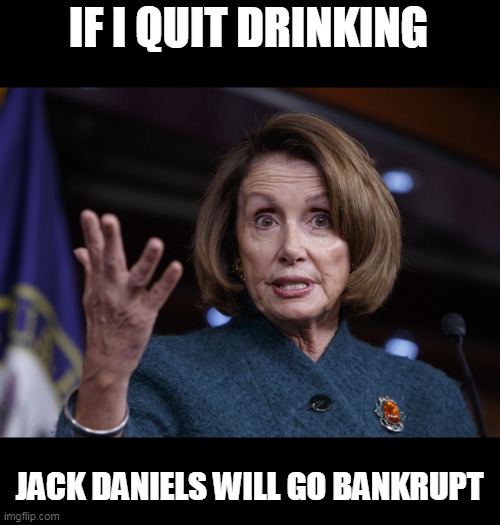 Good old Nancy Pelosi | IF I QUIT DRINKING JACK DANIELS WILL GO BANKRUPT | image tagged in good old nancy pelosi | made w/ Imgflip meme maker