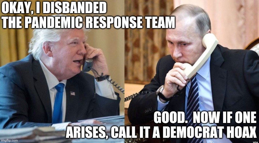 How to Destroy America, #38 | OKAY, I DISBANDED THE PANDEMIC RESPONSE TEAM; GOOD.  NOW IF ONE ARISES, CALL IT A DEMOCRAT HOAX | image tagged in trump putin phone call | made w/ Imgflip meme maker