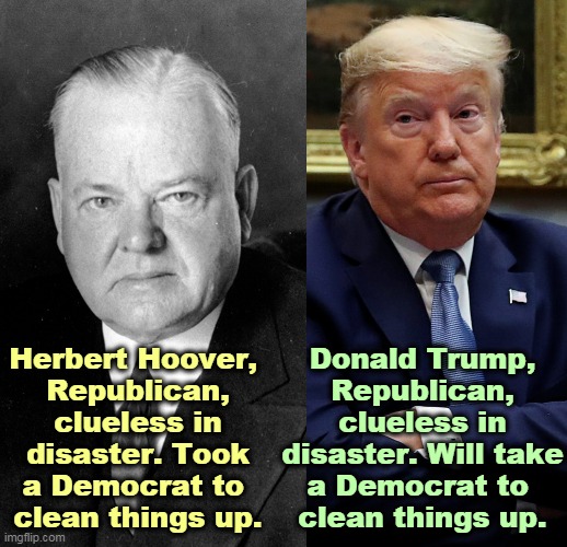 At least Hoover wasn't dilated. | Herbert Hoover, 
Republican, clueless in disaster. Took a Democrat to 
clean things up. Donald Trump, Republican, clueless in disaster. Will take a Democrat to 
clean things up. | image tagged in herbert hoover another republican disaster,trump,republican,disaster,clueless,incompetence | made w/ Imgflip meme maker