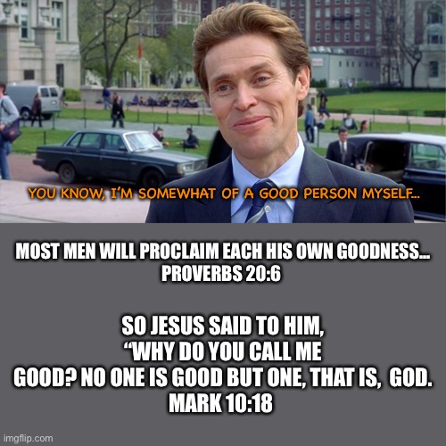 All our good deeds are as filthy rags... | YOU KNOW, I’M SOMEWHAT OF A GOOD PERSON MYSELF... MOST MEN WILL PROCLAIM EACH HIS OWN GOODNESS...
PROVERBS 20:6; SO JESUS SAID TO HIM, “WHY DO YOU CALL ME GOOD? NO ONE IS GOOD BUT ONE, THAT IS,  GOD.
MARK 10:18 | image tagged in scripture,gospel,only,jesus,can,save | made w/ Imgflip meme maker