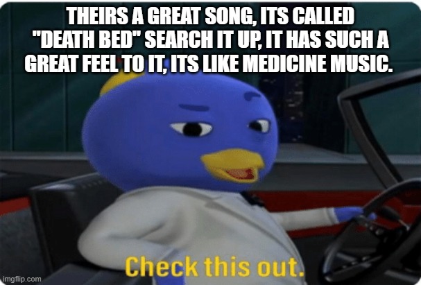Check this out. | THEIRS A GREAT SONG, ITS CALLED "DEATH BED" SEARCH IT UP, IT HAS SUCH A GREAT FEEL TO IT, ITS LIKE MEDICINE MUSIC. | image tagged in check this out | made w/ Imgflip meme maker