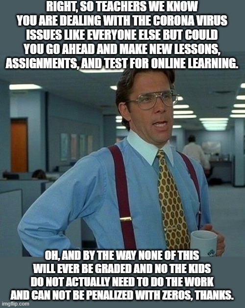 That Would Be Great Meme | RIGHT, SO TEACHERS WE KNOW YOU ARE DEALING WITH THE CORONA VIRUS ISSUES LIKE EVERYONE ELSE BUT COULD YOU GO AHEAD AND MAKE NEW LESSONS, ASSIGNMENTS, AND TEST FOR ONLINE LEARNING. OH, AND BY THE WAY NONE OF THIS WILL EVER BE GRADED AND NO THE KIDS DO NOT ACTUALLY NEED TO DO THE WORK AND CAN NOT BE PENALIZED WITH ZEROS, THANKS. | image tagged in memes,that would be great | made w/ Imgflip meme maker