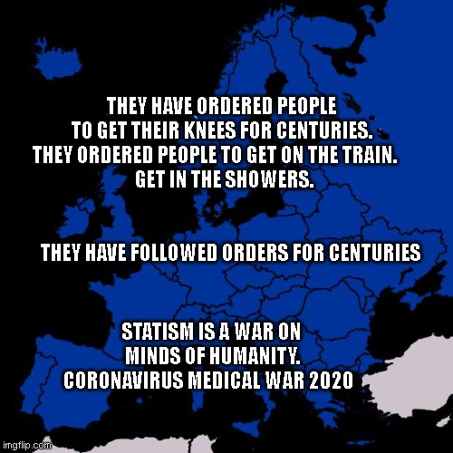 Scumbag Europe | THEY HAVE ORDERED PEOPLE TO GET THEIR KNEES FOR CENTURIES. THEY ORDERED PEOPLE TO GET ON THE TRAIN.    
 GET IN THE SHOWERS.                                                      
       THEY HAVE FOLLOWED ORDERS FOR CENTURIES; STATISM IS A WAR ON MINDS OF HUMANITY. CORONAVIRUS MEDICAL WAR 2020 | image tagged in scumbag europe | made w/ Imgflip meme maker
