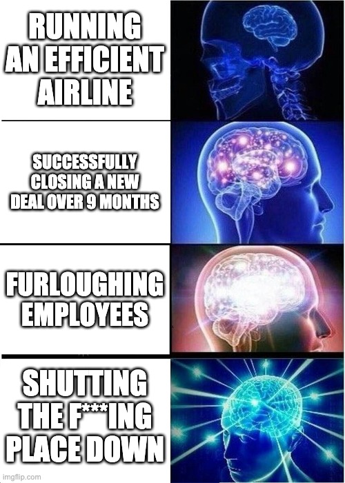 Expanding Brain Meme | RUNNING AN EFFICIENT AIRLINE; SUCCESSFULLY CLOSING A NEW DEAL OVER 9 MONTHS; FURLOUGHING EMPLOYEES; SHUTTING THE F***ING PLACE DOWN | image tagged in memes,expanding brain | made w/ Imgflip meme maker