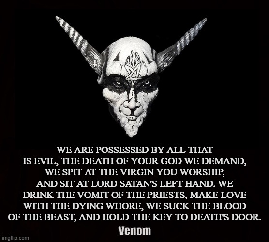 Black Metal | WE ARE POSSESSED BY ALL THAT IS EVIL, THE DEATH OF YOUR GOD WE DEMAND, WE SPIT AT THE VIRGIN YOU WORSHIP, AND SIT AT LORD SATAN'S LEFT HAND. WE DRINK THE VOMIT OF THE PRIESTS, MAKE LOVE WITH THE DYING WHORE, WE SUCK THE BLOOD OF THE BEAST, AND HOLD THE KEY TO DEATH'S DOOR. Venom | image tagged in venom,black metal,satanism,satanic,satan,poetry | made w/ Imgflip meme maker