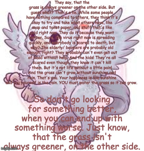 The grass isn't always greener on the other side | They say, that the grass is always greener on the other side. But guess what? That's a lie. While some people have nothing compared to others, they think it's okay to try and take what others have, like soap and toilet paper, and stuff that's like gold right now. They do it because they want better. Sure, the virus right now is spreading quickly, and everybody is scared to death, but why? The elderly/ boomers are probably old enough, right? They probably can't even get out of bead without help. And the kids! They're all scared even though they know it can't kill them. But it's not life without a little pain! And the grass can't grow without sunshine and rain. That's you. Your happiness is the sunshine and you yourself is the rain. YOU must water the grass so it can grow. So don't go looking for something better, when you can end up with something worse. Just know, that the grass isn't always greener, on the other side. | image tagged in cronavirius | made w/ Imgflip meme maker