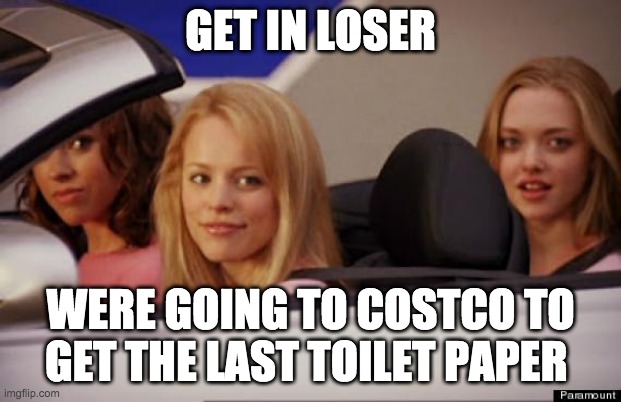 Get In Loser | GET IN LOSER; WERE GOING TO COSTCO TO GET THE LAST TOILET PAPER | image tagged in get in loser | made w/ Imgflip meme maker