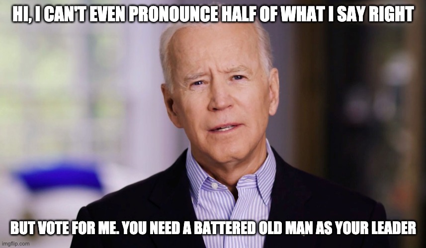 Joe Biden 2020 | HI, I CAN'T EVEN PRONOUNCE HALF OF WHAT I SAY RIGHT; BUT VOTE FOR ME. YOU NEED A BATTERED OLD MAN AS YOUR LEADER | image tagged in joe biden 2020 | made w/ Imgflip meme maker