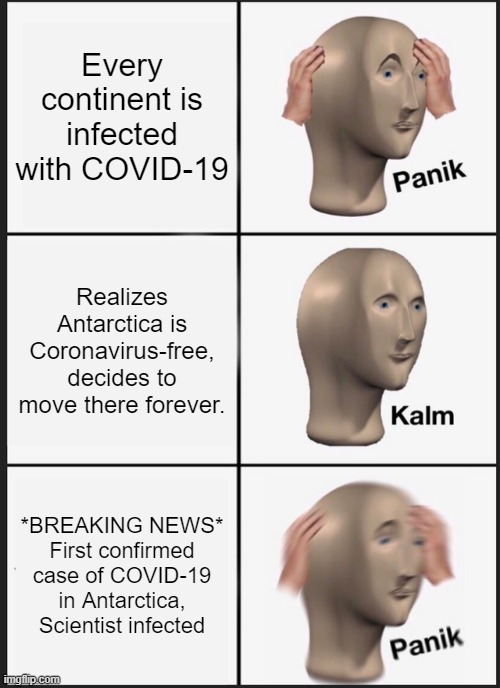 Are penguins vulnurable to COVID-19? | Every continent is infected with COVID-19; Realizes Antarctica is Coronavirus-free, decides to move there forever. *BREAKING NEWS*
First confirmed case of COVID-19 in Antarctica, Scientist infected | image tagged in memes,panik kalm panik,coronavirus,corona virus | made w/ Imgflip meme maker