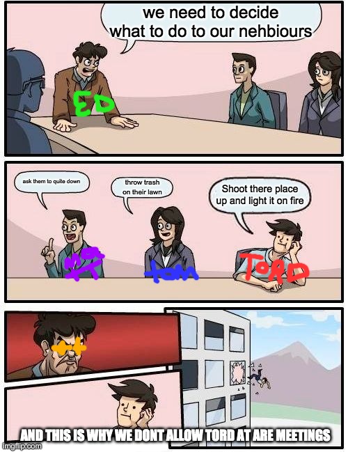 Boardroom Meeting Suggestion Meme | we need to decide what to do to our nehbiours; ask them to quite down; throw trash on their lawn; Shoot there place up and light it on fire; AND THIS IS WHY WE DONT ALLOW TORD AT ARE MEETINGS | image tagged in memes,boardroom meeting suggestion | made w/ Imgflip meme maker