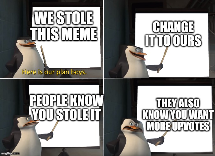 Here is our plan boys | CHANGE IT TO OURS; WE STOLE THIS MEME; PEOPLE KNOW YOU STOLE IT; THEY ALSO KNOW YOU WANT MORE UPVOTES | image tagged in here is our plan boys | made w/ Imgflip meme maker