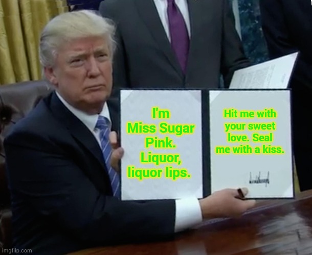Trump Bill Signing Meme | I'm Miss Sugar Pink. Liquor, liquor lips. Hit me with your sweet love. Seal me with a kiss. | image tagged in memes,trump bill signing | made w/ Imgflip meme maker