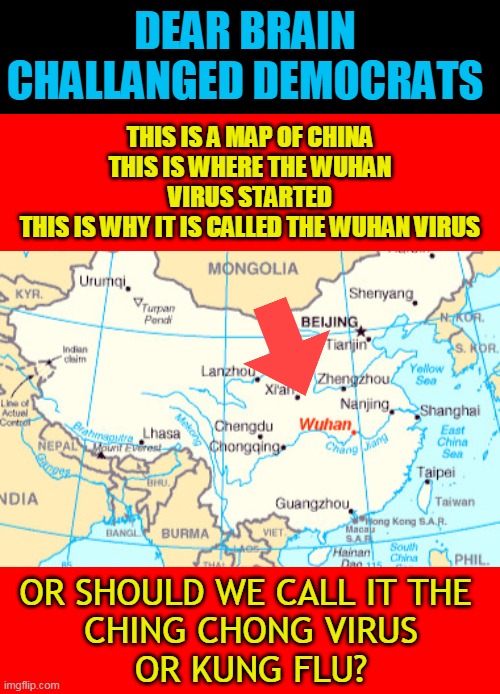 DEAR BRAIN CHALLANGED DEMOCRATS; THIS IS A MAP OF CHINA
THIS IS WHERE THE WUHAN VIRUS STARTED
THIS IS WHY IT IS CALLED THE WUHAN VIRUS; OR SHOULD WE CALL IT THE 
CHING CHONG VIRUS
OR KUNG FLU? | made w/ Imgflip meme maker