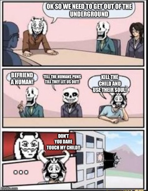 All this over a small child | OK SO WE NEED TO GET OUT OF THE
 UNDERGROUND; BEFRIEND A HUMAN! TELL THE HUMANS PUNS TILL THEY LET US OUT! KILL THE CHILD AND USE THEIR SOUL! DON’T YOU DARE TOUCH MY CHILD!! . . . | image tagged in boardroom meeting suggestion undertale version,toriel is mad,papyrus,sans undertale,asgore | made w/ Imgflip meme maker