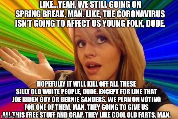stupid girl meme | LIKE...YEAH, WE STILL GOING ON SPRING BREAK, MAN. LIKE, THE CORONAVIRUS ISN’T GOING TO AFFECT US YOUNG FOLK, DUDE. HOPEFULLY IT WILL KILL OFF ALL THESE SILLY OLD WHITE PEOPLE, DUDE. EXCEPT FOR LIKE THAT JOE BIDEN GUY OR BERNIE SANDERS. WE PLAN ON VOTING FOR ONE OF THEM, MAN. THEY GOING TO GIVE US ALL THIS FREE STUFF AND CRAP. THEY LIKE COOL OLD FARTS, MAN. | image tagged in stupid girl meme,liberal logic,stupid liberals,college liberal,goofy stupid liberal college student,coronavirus | made w/ Imgflip meme maker