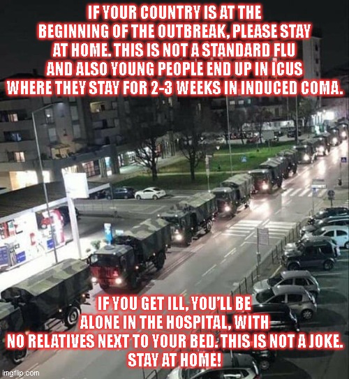 PLEASE SHARE FOR AWARENESS. These trucks are taking away corpses! | IF YOUR COUNTRY IS AT THE BEGINNING OF THE OUTBREAK, PLEASE STAY AT HOME. THIS IS NOT A STANDARD FLU AND ALSO YOUNG PEOPLE END UP IN ICUS WHERE THEY STAY FOR 2-3 WEEKS IN INDUCED COMA. IF YOU GET ILL, YOU’LL BE ALONE IN THE HOSPITAL, WITH NO RELATIVES NEXT TO YOUR BED. THIS IS NOT A JOKE.
STAY AT HOME! | image tagged in italy,coronavirus,stay at home,warning | made w/ Imgflip meme maker