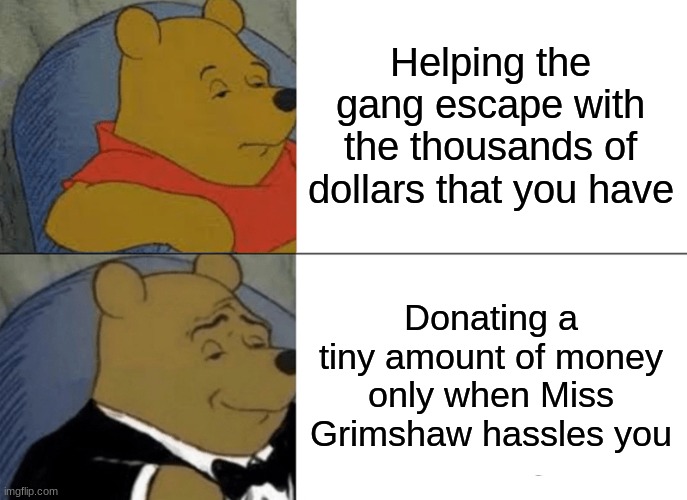 Tuxedo Winnie The Pooh | Helping the gang escape with the thousands of dollars that you have; Donating a tiny amount of money only when Miss Grimshaw hassles you | image tagged in memes,tuxedo winnie the pooh | made w/ Imgflip meme maker
