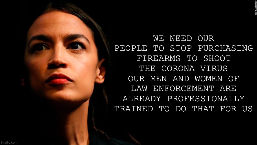 ocasio-cortez super genius | WE NEED OUR PEOPLE TO STOP PURCHASING FIREARMS TO SHOOT THE CORONA VIRUS OUR MEN AND WOMEN OF LAW ENFORCEMENT ARE ALREADY PROFESSIONALLY TRAINED TO DO THAT FOR US | image tagged in ocasio-cortez super genius | made w/ Imgflip meme maker