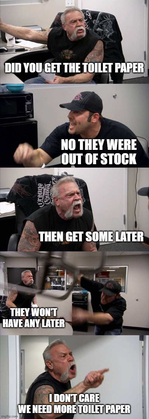 American Chopper Argument Meme | DID YOU GET THE TOILET PAPER; NO THEY WERE OUT OF STOCK; THEN GET SOME LATER; THEY WON'T HAVE ANY LATER; I DON'T CARE
WE NEED MORE TOILET PAPER | image tagged in memes,american chopper argument | made w/ Imgflip meme maker