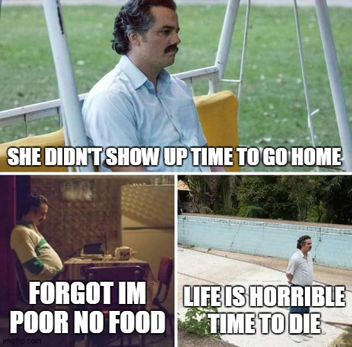 Sad Pablo Escobar | SHE DIDN'T SHOW UP TIME TO GO HOME; FORGOT IM POOR NO FOOD; LIFE IS HORRIBLE TIME TO DIE | image tagged in memes,sad pablo escobar | made w/ Imgflip meme maker