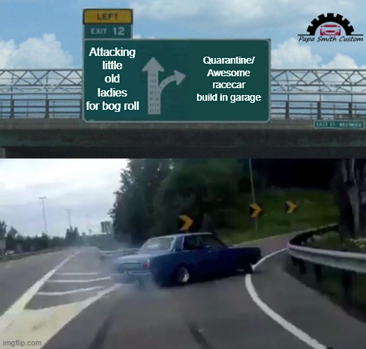 We hope its a right turn... | Attacking little old ladies for bog roll; Quarantine/ Awesome racecar build in garage | image tagged in memes,left exit 12 off ramp,car drift meme,garage,build,because race car | made w/ Imgflip meme maker