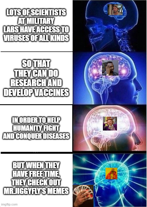 Expanding Brain | LOTS OF SCIENTISTS AT MILITARY LABS HAVE ACCESS TO VIRUSES OF ALL KINDS; SO THAT THEY CAN DO RESEARCH AND DEVELOP VACCINES; IN ORDER TO HELP HUMANITY FIGHT AND CONQUER DISEASES; BUT WHEN THEY HAVE FREE TIME, THEY CHECK OUT MR.JIGGYFLY'S MEMES | image tagged in memes,expanding brain,coronavirus,covid-19,mrjiggyfly,funny cats | made w/ Imgflip meme maker
