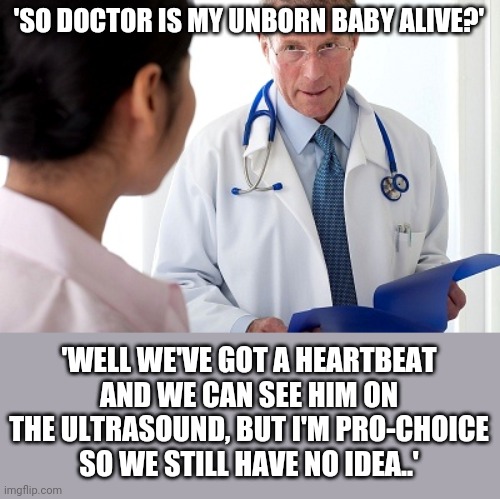 Bad News Doctor |  'SO DOCTOR IS MY UNBORN BABY ALIVE?'; 'WELL WE'VE GOT A HEARTBEAT AND WE CAN SEE HIM ON THE ULTRASOUND, BUT I'M PRO-CHOICE SO WE STILL HAVE NO IDEA..' | image tagged in bad news doctor | made w/ Imgflip meme maker