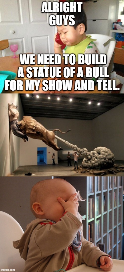 ALRIGHT GUYS; WE NEED TO BUILD A STATUE OF A BULL FOR MY SHOW AND TELL. | image tagged in memes,no bullshit business baby,baby facepalm,bull fart | made w/ Imgflip meme maker